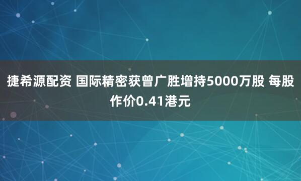 捷希源配资 国际精密获曾广胜增持5000万股 每股作价0.41港元