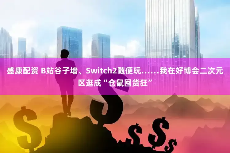 盛康配资 B站谷子墙、Switch2随便玩……我在好博会二次元区逛成“仓鼠囤货狂”