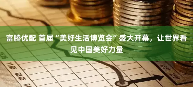 富腾优配 首届“美好生活博览会”盛大开幕，让世界看见中国美好力量