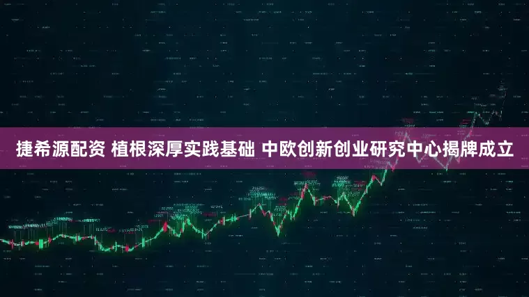 捷希源配资 植根深厚实践基础 中欧创新创业研究中心揭牌成立
