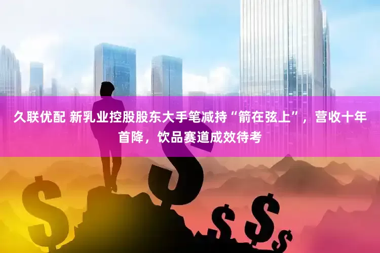 久联优配 新乳业控股股东大手笔减持“箭在弦上”，营收十年首降，饮品赛道成效待考