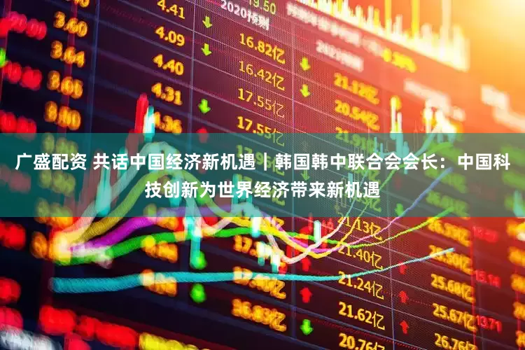广盛配资 共话中国经济新机遇｜韩国韩中联合会会长：中国科技创新为世界经济带来新机遇