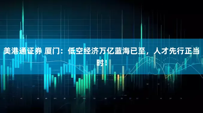 美港通证券 厦门：低空经济万亿蓝海已至，人才先行正当时！