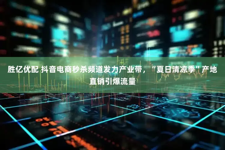 胜亿优配 抖音电商秒杀频道发力产业带，“夏日清凉季”产地直销引爆流量