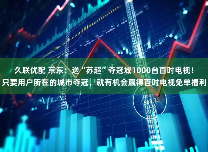 久联优配 京东：送“苏超”夺冠城1000台百吋电视！只要用户所在的城市夺冠，就有机会赢得百吋电视免单福利