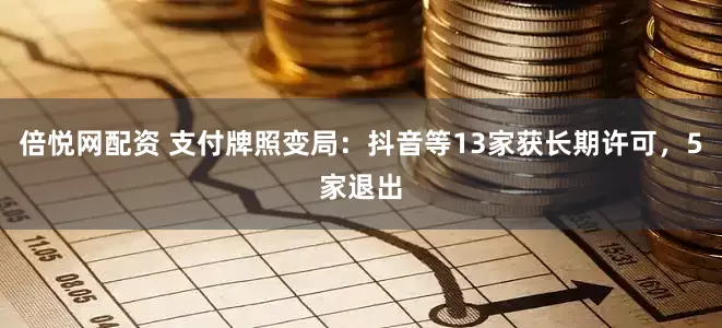 倍悦网配资 支付牌照变局：抖音等13家获长期许可，5家退出