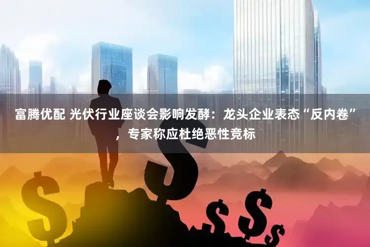 富腾优配 光伏行业座谈会影响发酵：龙头企业表态“反内卷”，专家称应杜绝恶性竞标