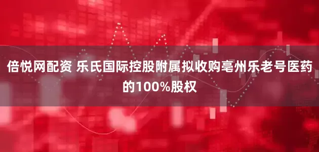 倍悦网配资 乐氏国际控股附属拟收购亳州乐老号医药的100%股权