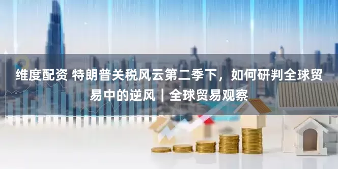 维度配资 特朗普关税风云第二季下，如何研判全球贸易中的逆风｜全球贸易观察