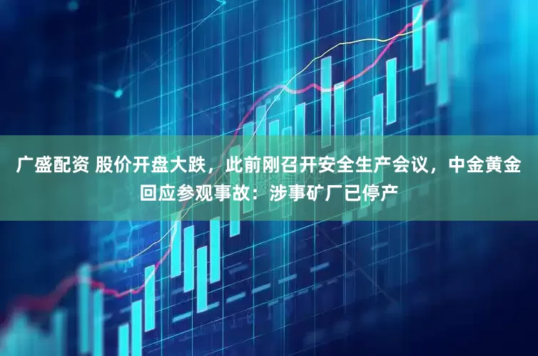 广盛配资 股价开盘大跌，此前刚召开安全生产会议，中金黄金回应参观事故：涉事矿厂已停产