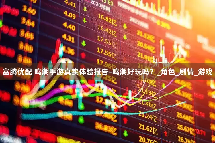 富腾优配 鸣潮手游真实体验报告-鸣潮好玩吗？_角色_剧情_游戏