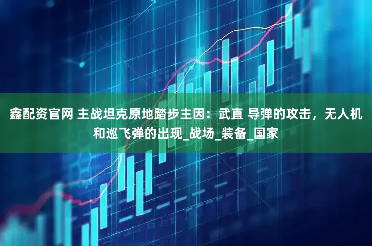 鑫配资官网 主战坦克原地踏步主因：武直 导弹的攻击，无人机和巡飞弹的出现_战场_装备_国家
