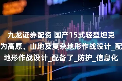 九龙证券配资 国产15式轻型坦克是主战装备，专为高原、山地及复杂地形作战设计_配备了_防护_信息化