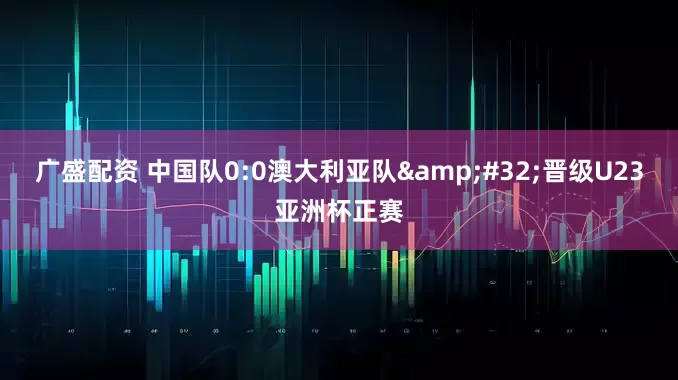 广盛配资 中国队0:0澳大利亚队&#32;晋级U23亚洲杯正赛