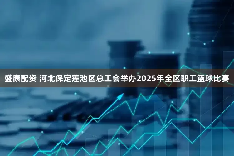 盛康配资 河北保定莲池区总工会举办2025年全区职工篮球比赛
