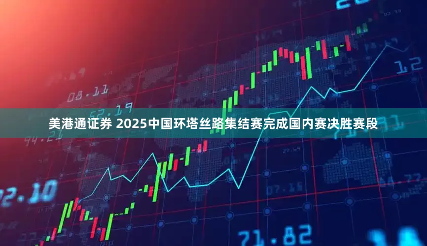 美港通证券 2025中国环塔丝路集结赛完成国内赛决胜赛段
