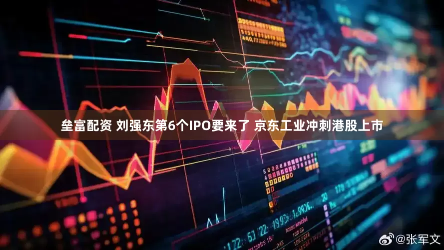 垒富配资 刘强东第6个IPO要来了 京东工业冲刺港股上市
